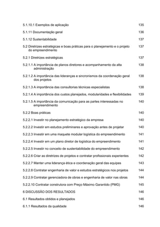 5.1.10.1 Exemplos de aplicação 135
5.1.11 Documentação geral 136
5.1.12 Sustentabilidade 137
5.2 Diretrizes estratégicas e boas práticas para o planejamento e o projeto
do empreendimento
137
5.2.1 Diretrizes estratégicas 137
5.2.1.1 A importância de planos diretores e acompanhamento da alta
administração
138
5.2.1.2 A importância das lideranças e sincronismos da coordenação geral
dos projetos
138
5.2.1.3 A importância das consultorias técnicas especialistas 138
5.2.1.4 A importância dos custos planejados, modularidades e flexibilidades 139
5.2.1.5 A importância da comunicação para as partes interessadas no
empreendimento
140
5.2.2 Boas práticas 140
5.2.2.1 Investir no planejamento estratégico da empresa 140
5.2.2.2 Investir em estudos preliminares e aprovação antes de projetar 140
5.2.2.3 Investir em uma maquete modular logística do empreendimento 141
5.2.2.4 Investir em um plano diretor de logística do empreendimento 141
5.2.2.5 Investir no conceito de sustentabilidade do empreendimento 142
5.2.2.6 Criar as diretrizes de projetos e contratar profissionais experientes 142
5.2.2.7 Manter uma liderança ética e coordenação geral das equipes 143
5.2.2.8 Contratar engenharia de valor e estudos estratégicos nos projetos 144
5.2.2.9 Contratar gerenciadora de obras e engenharia de valor nas obras 144
5.2.2.10 Contratar construtora com Preço Máximo Garantido (PMG) 145
6 DISCUSSÃO DOS RESULTADOS 146
6.1 Resultados obtidos e planejados 146
6.1.1 Resultados da qualidade 146
 