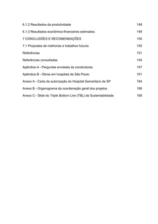 6.1.2 Resultados da produtividade 148
6.1.3 Resultados econômico-financeiros estimados 149
7 CONCLUSÕES E RECOMENDAÇÕES 150
7.1 Propostas de melhorias e trabalhos futuros 150
Referências 151
Referências consultadas 154
Apêndice A - Perguntas enviadas às construtoras 157
Apêndice B - Obras em hospitais de São Paulo 161
Anexo A - Carta de autorização do Hospital Samaritano de SP 164
Anexo B - Organograma da coordenação geral dos projetos 166
Anexo C - Slide do Triple Bottom Line (TBL) de Sustentabilidade 168
 