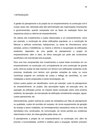 19
1 INTRODUÇÃO
A gestão do planejamento e do projeto de um empreendimento na construção civil é
muitas vezes não valorizada pela alta administração das organizações empresarias
e governamentais, quando comparada com as fases de realização física das
respectivas obras ou reforma do empreendimento.
Os valores dos investimentos e custos relacionados a um empreendimento, como
por exemplo, a construção de várias edificações populares, ou a construção de
fábricas e edifícios comerciais, habitacionais, ou obras de infra-estrutura como
estradas, portos e hidrelétricas, ou mesmo a reforma e recuperação de edificações
existentes, dependem de uma gestão do planejamento e projeto do
empreendimento, além é claro, de ótima execução por parte das construtoras
escolhidas e da manutenção pós-ocupação.
Para uma boa compreensão dos investimentos e custos totais envolvidos em um
empreendimento na construção civil, principalmente de uma construção de grande
porte, deve-se avaliar se está inserida num terreno com edificações existentes muito
próximas, localizada num terreno com grandes variações de cotas, ou numa
vizinhança exigente em controles de ruídos e tráfego de caminhões, ou com
instalações a serem preparadas e outras remanejadas, etc.
Outros custos podem ser identificados, como por exemplo: custo do planejamento
do empreendimento, do projeto, das aprovações legais, da execução obra, da
operação da edificação pronta, do impacto desta construção sobre outra próxima
existente, da operação, da manutenção da edificação considerando energias, águas,
custos operacionais, etc.
Adicionalmente, podem estimar-se custos de retrabalhos por falta de planejamento
ou qualidade, custos de reuniões em excesso, de novos equipamentos de geração
de energia a serem instalados, de remanejamentos necessários antes do inicio das
demolições e/ou construções, de comunicação, da venda perdida por problemas
relacionados à obra, de crises geradas pelas obras, etc.
O planejamento e projeto de um empreendimento na construção civil, além de
priorizar a funcionalidade, conforto e estética após a ocupação, também precisam
 