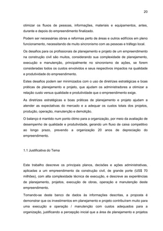 20
otimizar os fluxos de pessoas, informações, materiais e equipamentos, antes,
durante e depois do empreendimento finalizado.
Podem ser necessárias obras e reformas perto de áreas e outros edifícios em pleno
funcionamento, necessitando de muito sincronismo com as pessoas e tráfego local.
Os desafios para os profissionais de planejamento e projeto de um empreendimento
na construção civil são muitos, considerando sua complexidade de planejamento,
execução e manutenção, principalmente no sincronismo de ações, se forem
consideradas todos os custos envolvidos e seus respectivos impactos na qualidade
e produtividade do empreendimento.
Estes desafios podem ser minimizados com o uso de diretrizes estratégicas e boas
práticas de planejamento e projeto, que ajudam os administradores a otimizar a
relação custo versus qualidade e produtividade que o empreendimento exige.
As diretrizes estratégicas e boas práticas de planejamento e projeto ajudam a
atender as expectativas do mercado e a adequar os custos totais dos projetos,
produção, operação, manutenção e demolição.
O balanço é mantido num ponto ótimo para a organização, por meio da avaliação de
desempenho de qualidade e produtividade, gerando um fluxo de caixa competitivo
ao longo prazo, prevendo a organização 20 anos de depreciação do
empreendimento.
1.1 Justificativa do Tema
Este trabalho descreve os principais planos, decisões e ações administrativas,
aplicadas a um empreendimento da construção civil, de grande porte (US$ 70
milhões), com alta complexidade técnica de execução, e descreve as experiências
de planejamento, projetos, execução de obras, operação e manutenção deste
empreendimento.
Tomando-se deste banco de dados às informações descritas, a proposta é
demonstrar que os investimentos em planejamento e projeto contribuíram muito para
uma execução e operação / manutenção com custos adequados para a
organização, justificando a percepção inicial que a área de planejamento e projetos
 