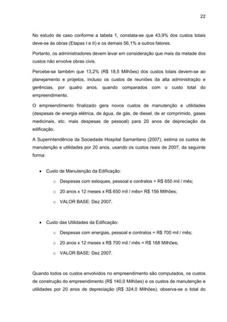 22
No estudo de caso conforme a tabela 1, constata-se que 43,9% dos custos totais
deve-se às obras (Etapas I e II) e os demais 56,1% a outros fatores.
Portanto, os administradores devem levar em consideração que mais da metade dos
custos não envolve obras civis.
Percebe-se também que 13,2% (R$ 18,5 Milhões) dos custos totais devem-se ao
planejamento e projetos, incluso os custos de reuniões da alta administração e
gerências, por quatro anos, quando comparados com o custo total do
empreendimento.
O empreendimento finalizado gera novos custos de manutenção e utilidades
(despesas de energia elétrica, de água, de gás, de diesel, de ar comprimido, gases
medicinais, etc. mais despesas de pessoal) para 20 anos de depreciação da
edificação.
A Superintendência da Sociedade Hospital Samaritano (2007), estima os custos de
manutenção e utilidades por 20 anos, usando os custos reais de 2007, da seguinte
forma:
• Custo de Manutenção da Edificação:
o Despesas com estoques, pessoal e contratos = R$ 650 mil / mês;
o 20 anos x 12 meses x R$ 650 mil / mês= R$ 156 Milhões;
o VALOR BASE: Dez 2007.
• Custo das Utilidades da Edificação:
o Despesas com energias, pessoal e contratos = R$ 700 mil / mês;
o 20 anos x 12 meses x R$ 700 mil / mês = R$ 168 Milhões;
o VALOR BASE: Dez 2007.
Quando todos os custos envolvidos no empreendimento são computados, os custos
de construção do empreendimento (R$ 140,0 Milhões) e os custos de manutenção e
utilidades por 20 anos de depreciação (R$ 324,0 Milhões), observa-se o total do
 