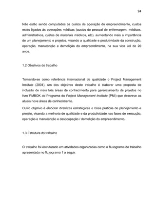 24
Não estão sendo computados os custos de operação do empreendimento, custos
estes ligados às operações médicas (custos do pessoal de enfermagem, médicos,
administrativos, custos de materiais médicos, etc), aumentando mais a importância
de um planejamento e projetos, visando a qualidade e produtividade da construção,
operação, manutenção e demolição do empreendimento, na sua vida útil de 20
anos.
1.2 Objetivos do trabalho
Tomando-se como referência internacional de qualidade o Project Management
Institute (2004), um dos objetivos deste trabalho é elaborar uma proposta de
inclusão de mais três áreas de conhecimento para gerenciamento de projetos no
livro PMBOK do Programa do Project Management Institute (PMI) que descreve as
atuais nove áreas de conhecimento.
Outro objetivo é elaborar diretrizes estratégicas e boas práticas de planejamento e
projeto, visando a melhoria de qualidade e da produtividade nas fases de execução,
operação e manutenção e desocupação / demolição do empreendimento.
1.3 Estrutura do trabalho
O trabalho foi estruturado em atividades organizadas como o fluxograma de trabalho
apresentado no fluxograma 1 a seguir:
 