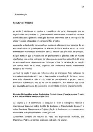 26
1.4 Metodologia
Estrutura do Trabalho
A seção 1 destina-se a mostrar a importância do tema, destacando que as
organizações empresariais ou governamentais normalmente concentram recursos
administrativos na gestão da execução de obras e reformas, sem a preocupação de
alocar recursos adequados em planejamento e projetos.
Apresenta a distribuição percentual dos custos de planejamento e projetos de um
empreendimento de grande porte e de alta complexidade técnica, versus os custos
estimados de manutenção e utilidades para 20 anos de uso,após inicio da operação.
Sugere também que o investimento em planejamento e projetos pode ter impacto
significativo nos custos estimados de pós-ocupação durante a vida útil de 20 anos
do empreendimento, observando seu baixo percentual de participação em relação
aos custos totais de 20 anos, sugerindo que acréscimos nestes investimentos
tendem a dar retornos.
Ao final na seção 1 propõe-se reflexões sobre as prioridades hoje praticadas no
mercado da construção civil, com o foco principal em realização de obras, versus
uma nova sistemática, com o foco dado em planejamento e projeto, visando
economias substanciais, não só na fase de construção, mas também nos custos
pós-ocupação, por causa da qualidade e produtividade obtida no empreendimento.
Revisão Bibliográfica sobre Qualidade e Produtividade, Planejamento e Projeto
e sua aplicabilidade na construção civil.
As seções 2 e 3 destinam-se a pesquisar e rever a bibliografia nacional e
internacional disponível sobre Gestão da Qualidade e Produtividade (Seção 2) e
sobre Gestão de Planejamento e Projetos (Seção 3), finalizando com um resumo do
disponível e sua aplicabilidade na construção civil.
Apresentam também um resumo da visão dos Especialistas mundiais, dos
Programas, Padrões e Normas existentes no Brasil e no exterior.
 