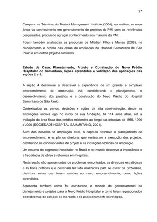 27
Compara as Técnicas do Project Management Institute (2004), ou melhor, as nove
áreas do conhecimento em gerenciamento de projetos do PMI com as referências
pesquisadas, procurado agregar conhecimento aos manuais do PMI.
Foram também analisadas as propostas de Mitidieri Filho e Manso (2006), no
planejamento e projeto das obras de ampliação do Hospital Samaritano de São
Paulo e em outros projetos similares.
Estudo de Caso: Planejamento, Projeto e Construção do Novo Prédio
Hospitalar do Samaritano, lições aprendidas e validação das aplicações das
seções 2 e 3.
A seção 4 destina-se a descrever a experiência de um grande e complexo
empreendimento da construção civil, considerando o planejamento, o
desenvolvimento dos projetos e a construção do Novo Prédio do Hospital
Samaritano de São Paulo.
Contextualiza os planos, decisões e ações da alta administração, desde as
ampliações iniciais logo no início da sua fundação, há 114 anos atrás, até a
evolução da área física dos prédios existentes ao longo das décadas de 1950, 1990
e 2000 (SOCIEDADE HOSPITAL SAMARITANO, 2001).
Além dos desafios da ampliação atual, o capítulo descreve o planejamento do
empreendimento e os planos diretores que nortearam a execução dos projetos,
detalhando as condicionantes de projeto e as inovações técnicas da ampliação.
Um resumo do segmento hospitalar no Brasil e no mundo descreve a importância e
a freqüência de obras e reformas em hospitais.
Nesta seção são apresentados os problemas encontrados, as diretrizes estratégicas
e as boas práticas que deveriam ter sido realizadas para se evitar os problemas,
diretrizes estas que foram usadas no novo empreendimento, como lições
aprendidas.
Apresenta também como foi estruturado o modelo de gerenciamento de
planejamento e projetos para o Novo Prédio Hospitalar e como foram equacionados
os problemas de estudos de mercado e de posicionamento estratégico.
 