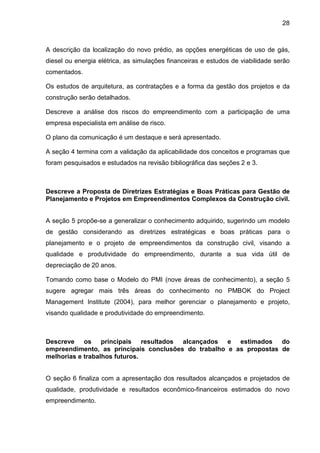 28
A descrição da localização do novo prédio, as opções energéticas de uso de gás,
diesel ou energia elétrica, as simulações financeiras e estudos de viabilidade serão
comentados.
Os estudos de arquitetura, as contratações e a forma da gestão dos projetos e da
construção serão detalhados.
Descreve a análise dos riscos do empreendimento com a participação de uma
empresa especialista em análise de risco.
O plano da comunicação é um destaque e será apresentado.
A seção 4 termina com a validação da aplicabilidade dos conceitos e programas que
foram pesquisados e estudados na revisão bibliográfica das seções 2 e 3.
Descreve a Proposta de Diretrizes Estratégias e Boas Práticas para Gestão de
Planejamento e Projetos em Empreendimentos Complexos da Construção civil.
A seção 5 propõe-se a generalizar o conhecimento adquirido, sugerindo um modelo
de gestão considerando as diretrizes estratégicas e boas práticas para o
planejamento e o projeto de empreendimentos da construção civil, visando a
qualidade e produtividade do empreendimento, durante a sua vida útil de
depreciação de 20 anos.
Tomando como base o Modelo do PMI (nove áreas de conhecimento), a seção 5
sugere agregar mais três áreas do conhecimento no PMBOK do Project
Management Institute (2004), para melhor gerenciar o planejamento e projeto,
visando qualidade e produtividade do empreendimento.
Descreve os principais resultados alcançados e estimados do
empreendimento, as principais conclusões do trabalho e as propostas de
melhorias e trabalhos futuros.
O seção 6 finaliza com a apresentação dos resultados alcançados e projetados de
qualidade, produtividade e resultados econômico-financeiros estimados do novo
empreendimento.
 