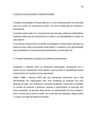 30
2 GESTÃO DA QUALIDADE E PRODUTIVIDADE
A Gestão da Qualidade e Produtividade de um novo empreendimento da construção
civil é um campo de conhecimento amplo e de difícil simplificação em diretrizes e
boas práticas.
A proposta deste seção 2 é o levantamento das principais referências bibliográficas
existentes nesta área de conhecimento e avaliar a sua aplicabilidade no estudo de
caso descrito.
Os principais conhecimentos de Gestão da Qualidade e Produtividade, aplicados ao
estudo de caso, serão reconhecidos nesta seção 2 e sugeridos como generalização
para a aplicação em empreendimentos semelhantes na construção civil.
2.1 Revisão bibliográfica da gestão da qualidade e produtividade
Analisando e refletindo sobre as referências pesquisadas, comparando com o
estudo de caso apresentado neste trabalho, pode-se definir a aplicabilidade destes
conhecimentos em qualquer tipo de organização.
Walton (1986) e Deming (1997) dão sua contribuição observando que a alta
administração das organizações deve criar constância de propósito nas suas
diretrizes de ação, com melhorias e inovações constantes, construindo a qualidade
no começo do processo e ganhando mercado e produtividade na execução com
custo competitivo. As grandes idéias devem ser apresentadas de forma simples e
breve, na forma de um plano de ação, com a previsão dos resultados. Segue quadro
1 a seguir com algumas idéias dos autores:
 