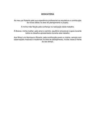 DEDICATÓRIA
Ao meu pai Roberto pela sua experiência profissional na arquitetura e contribuição
de novas idéias na área de planejamento e projeto;
À minha mãe Neyde pela confiança na realização deste trabalho;
À Branca, minha mulher, pelo amor e carinho, equilíbrio emocional e apoio durante
todos os desafios apresentados durante este trabalho;
Aos filhos Luís Henrique e Ricardo, pela contribuição jovem e criativa, sempre com
observações maduras e modernas na área de planejamento, muitas vezes à frente
do seu tempo.
 