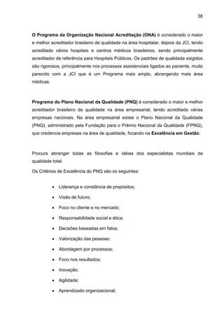 38
O Programa da Organização Nacional Acreditação (ONA) é considerado o maior
e melhor acreditador brasileiro de qualidade na área hospitalar, depois da JCI, tendo
acreditado vários hospitais e centros médicos brasileiros, sendo principalmente
acreditador de referência para Hospitais Públicos. Os padrões de qualidade exigidos
são rigorosos, principalmente nos processos assistenciais ligados ao paciente, muito
parecido com a JCI que é um Programa mais amplo, abrangendo mais área
médicas.
Programa do Plano Nacional da Qualidade (PNQ) é considerado o maior e melhor
acreditador brasileiro de qualidade na área empresarial, tendo acreditado várias
empresas nacionais. Na área empresarial existe o Plano Nacional da Qualidade
(PNQ), administrado pela Fundação para o Prêmio Nacional da Qualidade (FPNQ),
que credencia empresas na área de qualidade, focando na Excelência em Gestão.
Procura abranger todas as filosofias e idéias dos especialistas mundiais da
qualidade total.
Os Critérios de Excelência do PNQ são os seguintes:
• Liderança e constância de propósitos;
• Visão de futuro;
• Foco no cliente e no mercado;
• Responsabilidade social e ética;
• Decisões baseadas em fatos;
• Valorização das pessoas;
• Abordagem por processos;
• Foco nos resultados;
• Inovação;
• Agilidade;
• Aprendizado organizacional;
 