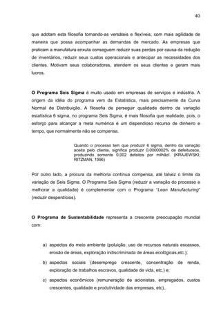 40
que adotam esta filosofia tornando-as versáteis e flexíveis, com mais agilidade de
maneira que possa acompanhar as demandas de mercado. As empresas que
praticam a manufatura enxuta conseguem reduzir suas perdas por causa da redução
de inventários, reduzir seus custos operacionais e antecipar as necessidades dos
clientes. Motivam seus colaboradores, atendem os seus clientes e geram mais
lucros.
O Programa Seis Sigma é muito usado em empresas de serviços e indústria. A
origem da idéia do programa vem da Estatística, mais precisamente da Curva
Normal de Distribuição. A filosofia de perseguir qualidade dentro da variação
estatística 6 sigma, no programa Seis Sigma, é mais filosofia que realidade, pois, o
esforço para alcançar a meta numérica é um dispendioso recurso de dinheiro e
tempo, que normalmente não se compensa.
Quando o processo tem que produzir 6 sigma, dentro da variação
aceita pelo cliente, significa produzir 0,0000002% de defeituosos,
produzindo somente 0,002 defeitos por milhão!. (KRAJEWSKI;
RITZMAN, 1996)
Por outro lado, a procura da melhoria contínua compensa, até talvez o limite da
variação de Seis Sigma. O Programa Seis Sigma (reduzir a variação do processo e
melhorar a qualidade) é complementar com o Programa “Lean Manufacturing”
(reduzir desperdícios).
O Programa de Sustentabilidade representa a crescente preocupação mundial
com:
a) aspectos do meio ambiente (poluição, uso de recursos naturais escassos,
erosão de áreas, exploração indiscriminada de áreas ecológicas,etc.);
b) aspectos sociais (desemprego crescente, concentração de renda,
exploração de trabalhos escravos, qualidade de vida, etc.) e;
c) aspectos econômicos (remuneração de acionistas, empregados, custos
crescentes, qualidade e produtividade das empresas, etc),.
 