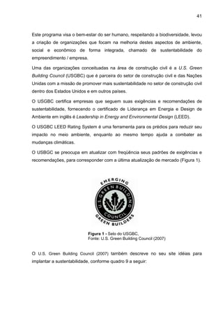 41
Este programa visa o bem-estar do ser humano, respeitando a biodiversidade, levou
a criação de organizações que focam na melhoria destes aspectos de ambiente,
social e econômico de forma integrada, chamado de sustentabilidade do
empreendimento / empresa.
Uma das organizações conceituadas na área de construção civil é a U.S. Green
Building Council (USGBC) que é parceira do setor de construção civil e das Nações
Unidas com a missão de promover mais sustentabilidade no setor de construção civil
dentro dos Estados Unidos e em outros países.
O USGBC certifica empresas que seguem suas exigências e recomendações de
sustentabilidade, fornecendo o certificado de Líderança em Energia e Design de
Ambiente em inglês é Leadership in Energy and Environmental Design (LEED).
O USGBC LEED Rating System é uma ferramenta para os prédios para reduzir seu
impacto no meio ambiente, enquanto ao mesmo tempo ajuda a combater as
mudanças climáticas.
O USBGC se preocupa em atualizar com freqüência seus padrões de exigências e
recomendações, para corresponder com a última atualização de mercado (Figura 1).
Figura 1 - Selo do USGBC,
Fonte: U.S. Green Building Council (2007)
O U.S. Green Building Council (2007) também descreve no seu site idéias para
implantar a sustentabilidade, conforme quadro 9 a seguir:
 