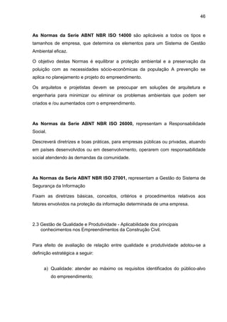 46
As Normas da Serie ABNT NBR ISO 14000 são aplicáveis a todos os tipos e
tamanhos de empresa, que determina os elementos para um Sistema de Gestão
Ambiental eficaz.
O objetivo destas Normas é equilibrar a proteção ambiental e a preservação da
poluição com as necessidades sócio-econômicas da população A prevenção se
aplica no planejamento e projeto do empreendimento.
Os arquitetos e projetistas devem se preocupar em soluções de arquitetura e
engenharia para minimizar ou eliminar os problemas ambientais que podem ser
criados e /ou aumentados com o empreendimento.
As Normas da Serie ABNT NBR ISO 26000, representam a Responsabilidade
Social.
Descreverá diretrizes e boas práticas, para empresas públicas ou privadas, atuando
em países desenvolvidos ou em desenvolvimento, operarem com responsabilidade
social atendendo às demandas da comunidade.
As Normas da Serie ABNT NBR ISO 27001, representam a Gestão do Sistema de
Segurança da Informação
Fixam as diretrizes básicas, conceitos, critérios e procedimentos relativos aos
fatores envolvidos na proteção da informação determinada de uma empresa.
2.3 Gestão de Qualidade e Produtividade - Aplicabilidade dos principais
conhecimentos nos Empreendimentos da Construção Civil.
Para efeito de avaliação de relação entre qualidade e produtividade adotou-se a
definição estratégica a seguir:
a) Qualidade: atender ao máximo os requisitos identificados do público-alvo
do empreendimento;
 