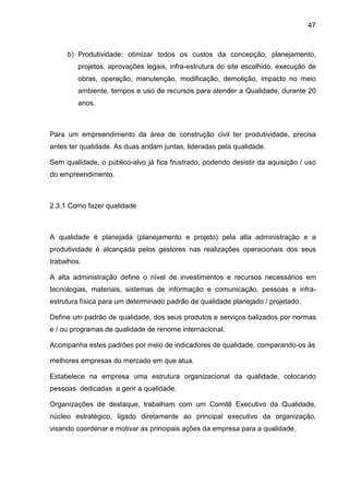 47
b) Produtividade: otimizar todos os custos da concepção, planejamento,
projetos, aprovações legais, infra-estrutura do site escolhido, execução de
obras, operação, manutenção, modificação, demolição, impacto no meio
ambiente, tempos e uso de recursos para atender a Qualidade, durante 20
anos.
Para um empreendimento da área de construção civil ter produtividade, precisa
antes ter qualidade. As duas andam juntas, lideradas pela qualidade.
Sem qualidade, o público-alvo já fica frustrado, podendo desistir da aquisição / uso
do empreendimento.
2.3.1 Como fazer qualidade
A qualidade é planejada (planejamento e projeto) pela alta administração e a
produtividade é alcançada pelos gestores nas realizações operacionais dos seus
trabalhos.
A alta administração define o nível de investimentos e recursos necessários em
tecnologias, materiais, sistemas de informação e comunicação, pessoas e infra-
estrutura física para um determinado padrão de qualidade planejado / projetado.
Define um padrão de qualidade, dos seus produtos e serviços balizados por normas
e / ou programas de qualidade de renome internacional.
Acompanha estes padrões por meio de indicadores de qualidade, comparando-os às
melhores empresas do mercado em que atua.
Estabelece na empresa uma estrutura organizacional da qualidade, colocando
pessoas dedicadas a gerir a qualidade.
Organizações de destaque, trabalham com um Comitê Executivo da Qualidade,
núcleo estratégico, ligado diretamente ao principal executivo da organização,
visando coordenar e motivar as principais ações da empresa para a qualidade.
 