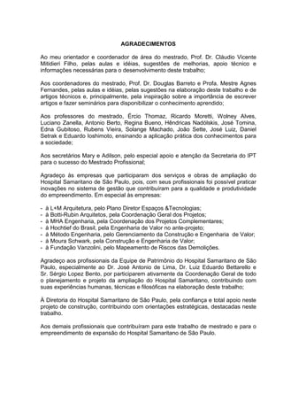 AGRADECIMENTOS
Ao meu orientador e coordenador de área do mestrado, Prof. Dr. Cláudio Vicente
Mitidieri Filho, pelas aulas e idéias, sugestões de melhorias, apoio técnico e
informações necessárias para o desenvolvimento deste trabalho;
Aos coordenadores do mestrado, Prof. Dr. Douglas Barreto e Profa. Mestre Agnes
Fernandes, pelas aulas e idéias, pelas sugestões na elaboração deste trabalho e de
artigos técnicos e, principalmente, pela inspiração sobre a importância de escrever
artigos e fazer seminários para disponibilizar o conhecimento aprendido;
Aos professores do mestrado, Ércio Thomaz, Ricardo Moretti, Wolney Alves,
Luciano Zanella, Antonio Berto, Regina Bueno, Hêndricas Nadólskis, José Tomina,
Edna Gubitoso, Rubens Vieira, Solange Machado, João Sette, José Luiz, Daniel
Setrak e Eduardo Ioshimoto, ensinando a aplicação prática dos conhecimentos para
a sociedade;
Aos secretários Mary e Adilson, pelo especial apoio e atenção da Secretaria do IPT
para o sucesso do Mestrado Profissional;
Agradeço às empresas que participaram dos serviços e obras de ampliação do
Hospital Samaritano de São Paulo, pois, com seus profissionais foi possível praticar
inovações no sistema de gestão que contribuíram para a qualidade e produtividade
do empreendimento. Em especial às empresas:
- à L+M Arquitetura, pelo Plano Diretor Espaços &Tecnologias;
- à Botti-Rubin Arquitetos, pela Coordenação Geral dos Projetos;
- à MHA Engenharia, pela Coordenação dos Projetos Complementares;
- à Hochtief do Brasil, pela Engenharia de Valor no ante-projeto;
- à Método Engenharia, pelo Gerenciamento da Construção e Engenharia de Valor;
- à Moura Schwark, pela Construção e Engenharia de Valor;
- à Fundação Vanzolini, pelo Mapeamento de Riscos das Demolições.
Agradeço aos profissionais da Equipe de Patrimônio do Hospital Samaritano de São
Paulo, especialmente ao Dr. José Antonio de Lima, Dr. Luiz Eduardo Bettarello e
Sr. Sérgio Lopez Bento, por participarem ativamente da Coordenação Geral de todo
o planejamento e projeto da ampliação do Hospital Samaritano, contribuindo com
suas experiências humanas, técnicas e filosóficas na elaboração deste trabalho;
À Diretoria do Hospital Samaritano de São Paulo, pela confiança e total apoio neste
projeto de construção, contribuindo com orientações estratégicas, destacadas neste
trabalho.
Aos demais profissionais que contribuíram para este trabalho de mestrado e para o
empreendimento de expansão do Hospital Samaritano de São Paulo.
 