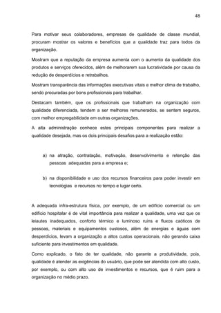 48
Para motivar seus colaboradores, empresas de qualidade de classe mundial,
procuram mostrar os valores e benefícios que a qualidade traz para todos da
organização.
Mostram que a reputação da empresa aumenta com o aumento da qualidade dos
produtos e serviços oferecidos, além de melhorarem sua lucratividade por causa da
redução de desperdícios e retrabalhos.
Mostram transparência das informações executivas vitais e melhor clima de trabalho,
sendo procuradas por bons profissionais para trabalhar.
Destacam também, que os profissionais que trabalham na organização com
qualidade diferenciada, tendem a ser melhores remunerados, se sentem seguros,
com melhor empregabilidade em outras organizações.
A alta administração conhece estes principais componentes para realizar a
qualidade desejada, mas os dois principais desafios para a realização estão:
a) na atração, contratação, motivação, desenvolvimento e retenção das
pessoas adequadas para a empresa e;
b) na disponibilidade e uso dos recursos financeiros para poder investir em
tecnologias e recursos no tempo e lugar certo.
A adequada infra-estrutura física, por exemplo, de um edifício comercial ou um
edifício hospitalar é de vital importância para realizar a qualidade, uma vez que os
leiautes inadequados, conforto térmico e luminoso ruins e fluxos caóticos de
pessoas, materiais e equipamentos custosos, além de energias e águas com
desperdícios, levam a organização a altos custos operacionais, não gerando caixa
suficiente para investimentos em qualidade.
Como explicado, o fato de ter qualidade, não garante a produtividade, pois,
qualidade é atender as exigências do usuário, que pode ser atendida com alto custo,
por exemplo, ou com alto uso de investimentos e recursos, que é ruim para a
organização no médio prazo.
 