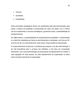 50
• Tempos;
• Qualidade;
• Flexibilidade.
Estas prioridades estratégicas devem ser equilibradas pela alta administração para
atingir o máximo de qualidade e produtividade em cada uma delas, com o mínimo
uso de investimentos e recursos estratégicos, garantindo assim, sustentabilidade do
empreendimento.
Por estes motivos, a sustentabilidade do empreendimento (qualidade + produtividade)
é a meta final, idealizada por todos os administradores e sociedade, com foco em 20
anos de uso de um empreendimento, pelo menos, tempo padrão de depreciação.
O comprometimento emocional e contratual das pessoas e da alta administração é
de vital importância para o sucesso dos trabalhos, e isto deve ser conquistado
eticamente, com a alta administração se preocupando constantemente em mostrar o
valor agregado de cada pessoa, de cada departamento da organização no plano
maior de desenvolvimento da organização.
 