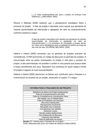 57
[...] a visão contemporânea traz para o projeto um enfoque mais
sistêmico [...] (MELHADO, 2005).
Oliveira e Melhado (2006) explicam que o planejamento estratégico lidera o
processo do projeto. A fase de projeto é apontada como aquela que apresenta as
maiores oportunidades de intervenção e agregador de valor ao empreendimento,
conforme assertiva a seguir:
A fase de projeto é apontada como aquela que apresenta as maiores
oportunidades de intervenção e agregação de valor ao
empreendimento [...] os processos de concepção e projeto devem
ser vistos como estratégicos para a qualidade do edifício ao longo de
seu ciclo de vida. (OLIVEIRA; MELHADO, 2006).
Cleland e Ireland (2002) comentam que os gerentes de projetos precisam de
competências. O PMI recomenda um código de ética para os gerentes de projetos. A
comunicação entre as partes interessadas no projeto é vital para o sucesso do
projeto. A alta administração irá acreditar e confiar m uma pessoa que possua estilo
e traços semelhantes aos seus. Depositam sua confiança em quem esteja a frente
do projeto e seguem as suas recomendações:
Cleland e Ireland (2002) descrevem os fatores que contribuem para o fracasso e o
inverso levam ao sucesso de um projeto, observado no quadro 17 a seguir:
FATORES PARA O FRACASSO DE UM PROJETO
Relatórios de Status de Projeto Inadequados
Falta de Acompanhamento Alta Adm.
Falta de Competência do Coordenador Geral
Má relação com os Stakeholders
Falta de Projetistas nas Decisões
Recursos Inadequados
Planejamento Insuficiente
Má gestão das mudanças
Cronogramas não realistas
Substimar custos
Opinião pública desfavorável
Uso inadequado de Recursos
Liderança não definida
Falta de dedicação da equipe
Quadro 17 - Fatores para o fracasso de um projeto I
Fonte: Elaborado pelo autor com dados de Cleland e Ireland (2002)
 