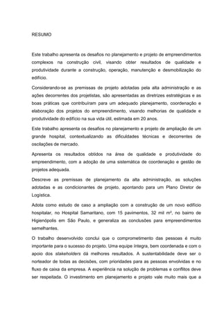 RESUMO
Este trabalho apresenta os desafios no planejamento e projeto de empreendimentos
complexos na construção civil, visando obter resultados de qualidade e
produtividade durante a construção, operação, manutenção e desmobilização do
edifício.
Considerando-se as premissas de projeto adotadas pela alta administração e as
ações decorrentes dos projetistas, são apresentadas as diretrizes estratégicas e as
boas práticas que contribuíram para um adequado planejamento, coordenação e
elaboração dos projetos do empreendimento, visando melhorias de qualidade e
produtividade do edifício na sua vida útil, estimada em 20 anos.
Este trabalho apresenta os desafios no planejamento e projeto de ampliação de um
grande hospital, contextualizando as dificuldades técnicas e decorrentes de
oscilações de mercado.
Apresenta os resultados obtidos na área de qualidade e produtividade do
empreendimento, com a adoção de uma sistemática de coordenação e gestão de
projetos adequada.
Descreve as premissas de planejamento da alta administração, as soluções
adotadas e as condicionantes de projeto, apontando para um Plano Diretor de
Logística.
Adota como estudo de caso a ampliação com a construção de um novo edifício
hospitalar, no Hospital Samaritano, com 15 pavimentos, 32 mil m², no bairro de
Higienópolis em São Paulo, e generaliza as conclusões para empreendimentos
semelhantes.
O trabalho desenvolvido conclui que o comprometimento das pessoas é muito
importante para o sucesso do projeto. Uma equipe íntegra, bem coordenada e com o
apoio dos stakeholders dá melhores resultados. A sustentabilidade deve ser o
norteador de todas as decisões, com prioridades para as pessoas envolvidas e no
fluxo de caixa da empresa. A experiência na solução de problemas e conflitos deve
ser respeitada. O investimento em planejamento e projeto vale muito mais que a
 