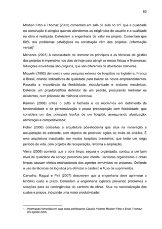 59
Mitidieri Filho e Thomaz (2005) comentam em sala de aula no IPT que a qualidade
na construção é atingida quando atendemos as exigências do usuário e a qualidade
na obra é realizada. Defendem a engenharia de valor no projeto. Comentam que
60% dos problemas patológicos na construção vêm dos projetos. (informação
verbal)1
Menezes (2007) A necessidade de dominar os princípios e as técnicas de gestão
dos projetos é imperativa nos dias de hoje para atingir as metas físicas e financeiras.
Situações inovadoras são projetos, que são diferentes de atividades rotineiras.
Miquelin (1992) demonstra uma pesquisa extensa de hospitais na Inglaterra, França
e Brasil, criando indicadores de qualidade para balizar os novos empreendimentos.
Ressalta a importância da flexibilidade, modularidade e andares mecânicos.
Defende um projeto/edifício definidor de um padrão, procurando melhorar os
existentes, num processo de melhoria contínua.
Karman (2006) critica o culto à fachada e os modismos em detrimento da
funcionalidade e da personalização e pouca preocupação com flexibilidade, que
considera um dos principais trunfos de um hospital, assegurando atualização,
otimização e competitividade;
Potier (2006) conceitua a arquitetura pós-moderna que atua na renovação e
recuperação do existente, com objetivo de potenciar ações ao invés de criá-las. È
uma arquitetura inacabada, em muitos hospitais brasileiros, que terão um longo
período de vida, com projetos de recuperação, reforma e ampliação;
Vieira (2006) comenta que a obra limpa, segura e organizada, conduz a um bom
nível de qualidade de serviço percebida pelo cliente. Canteiros organizados e obras
limpas causam efeitos motivacionais dos agentes envolvidos no processo. Defende
o uso de técnicas de logística pra otimizar o canteiro e fluxo de suprimentos.
Carvalho, Ragzzi e Pini (2007) descrevem que a engenharia deve aprimorar o
binômio custo e prazo. Defendem a engenharia logística prevendo problemas e
soluções para as contingências do canteiro de obras. Atua na racionalização dos
custos e prazos, induzindo uma maior produtividade;
1 Informação fornecida em aula pelos professores Claudio Vicente Mitidieri Filho e Ercio Thomaz,
em agosto 2005.
 