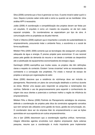 60
Silva (2006) comenta que o foco é gerenciar os ricos. O ponto inicial é saber qual é o
risco. Depois é preciso saber onde está e como ou quando vai se manifestar. Uma
análise APP é necessária.
Julião (2006) A coordenação e compatibilização dos projetos devem ser feitas por
um arquiteto. O arquiteto é como um maestro da orquestra, só ele tem visão
espacial completa. Os coordenadores se especializam por tipo de obra. A
comunicação entre os projetistas se dá pela Internet.
Farah e Vittorino (2006) explicam que é importante o conceito de sustentabilidade no
empreendimento, procurando tratar o ambiente físico, o econômico e o social de
forma equilibrada.
Mitidieri Filho (2005; 2006) comenta que as tecnologias não asseguram uma gestão
adequada de água e energia. É preciso projetar para economizar. O uso racional
passa pela gestão da demanda do recurso e vai desde o combate ao desperdício
até a substituição de equipamentos economizadores de energia e água;
Gambiaghi (2006) exemplifica que muitas vezes, os projetos não têm definições
claras a respeito do conteúdo. Existem “zonas cinzentas” entre as necessidades do
contratante e a concepção dos projetistas. Foi criado o manual de escopo de
projetos e serviços por organizações do setor.
Alves (2006) descreve que a existência da vizinhança deve ser incluída no
planejamento. Recomenda um plano de comunicação detalhado e contínuo durante
as obras. Montar uma equipe para responder as perguntas e reclamações dos
vizinhos. Defende o uso de geoprocessamento para expandir o conhecimento da
origem dos seus clientes e potenciais e conhecer melhor a região de influência do
empreendimento.
Mitidieri Filho e Manso (2006) Partindo do Planejamento estratégico da empresa,
defende a coordenação de projetos pela ótica da construtora agregando conceitos
que nem sempre são utilizados como gestão de riscos, gestão da comunicação, etc.
O coordenador deve ser da empresa líder do empreendimento e usar as lições
aprendidas em sua experiência em outros empreendimentos.
Jha e Iyer (2006) descrevem que a coordenação significa unificar, harmonizar,
integrar diferentes agentes envolvidos num objetivo empresarial. Após extensa
pesquisa, resume que a coordenação é muito importante para implementar
 