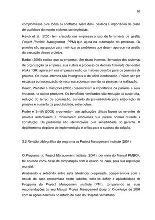 61
compromissos para todos os contratos. Além disto, destaca a importância de plano
de qualidade do projeto e planos contingências.
Reyck et al. (2005) tem crescido nas empresas o uso de ferramenta de gestão
Project Portfolio Management (PPM) que ajuda na automação do processo. Os
projetos são agrupados para minimizar os problemas que devem aparecer na gestão
da execução destes projetos.
Barber (2005) explica que as empresas têm riscos internos, derivados dos sistemas
de organização da empresa, sua cultura e processo de decisão Internally Generated
Risks (IGR) aparecem nas empresas e são os maiores desafios para os gerentes de
projetos. Os riscos internos são intangíveis e de difícil identificação. Podem ser por
escassez ou inadequação de recursos, sobrecarregando as pessoas na realização.
Beach, Webster e Campbell (2005) desenvolvem a importância da parceria e seus
impactos na cadeia produtiva. Os benefícios verificados são: redução do custo total,
redução do tempo de construção, aumento da previsibilidade para elaboração de
projetos e aumento da produtividade, entre outros.
Porter e Smith (2005) argumentam que aplicações táticas fazem os gerentes de
projetos anteciparem e minimizarem problemas que podem ocorrer durante a
construção. Os problemas são identificáveis pela sensibilidade do gerente. O
detalhamento do plano de implementação é crítico para o sucesso da solução.
3.2 Revisão bibliográfica do programa do Project Management Institute (2004)
O Programa do Project Management Institute (2004), por meio do Manual PMBOK,
foi adotado como base de comparação com o estudo de caso, pela sua reputação
mundial.
Analisando e refletindo sobre esta referência pesquisada, comparando-a com o
estudo de caso apresentado neste trabalho, pode-se definir a aplicabilidade do
Programa do Project Management Institute (PMI), comparando as suas
recomendações do seu Manual Project Management Body of Knowledge de 2004
com as ações descritas no estudo de caso do Hospital Samaritano.
 