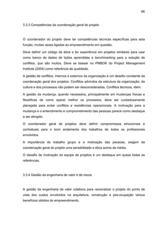 66
3.3.3 Competências da coordenação geral do projeto
O coordenador do projeto deve ter competências técnicas específicas para esta
função, muitas vezes ligadas ao empreendimento em questão.
Deve definir um código de ética e ter experiência em projetos similares para usar
como banco de dados de lições aprendidas e benchmarking para a solução de
conflitos, que são muitos. Deve se basear no PMBOK do Project Management
Institute (2004) como referência de qualidade.
A gestão de conflitos, internos e externos da organização é um desafio constante da
coordenação geral dos projetos. Conflitos advindos da estrutura da organização, da
cultura e dos processos não podem ser desconsideradas. Conflitos técnicos, idem.
A gestão da mudança, quando necessária, principalmente em mudanças físicas e
filosóficas de como operar melhor os processos, deve ser cuidadosamente
planejada para evitar conflitos e resistências operacionais. A motivação para a
mudança e o entendimento e comprometimento das pessoas parece como destaque
a ser atingido.
O coordenador geral de projetos deve definir compromissos emocionais e
contratuais para o bom andamento dos trabalhos de todos os profissionais
envolvidos.
A importância do trabalho grupo e a motivação das pessoas, exigem da
coordenação geral do projeto uma sensibilidade e ética acima da média.
O desafio de motivação da equipe de projetos é um destaque em quase todas as
referências.
3.3.4 Gestão da engenharia de valor e de riscos
A gestão da engenharia de valor colabora para racionalizar o projeto do ponto de
vista dos custos envolvidos na arquitetura, construção e pós-ocupação versus
benefícios obtidos do empreendimento.
 