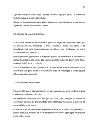67
A gestão de engenharia de risco – análise preliminar e perigos (APP) – é ferramenta
fundamental para projetos complexos.
Os planos de contingência, idem, elaborados com a sensibilidade da equipe técnica
e gestores clientes envolvidos no projeto.
3.3.5 Gestão da engenharia logística
Com poucas referências encontradas, a gestão da engenharia logística da execução
do empreendimento, analisando o antes, durante e depois das obras, é de
importância vital para empreendimentos complexos com vizinhanças em pleno
funcionamento da operação.
Remanejamentos preliminares e temporais podem ser necessários e precisam ser
planejados antes da elaboração dos projetos. É vital a existência de um plano diretor
de logística de 5 anos, no mínimo.
Este conhecimento é uma oportunidade de redução de tempos e desperdícios na
construção civil, pois, ainda o conhecimento está em maturação e temos poucas
referências sobre o assunto.
3.3.6 Consultores especialistas
Parcerias técnicas e operacionais devem ser agregadas ao empreendimento para
melhorar o projeto como um todo.
Os benefícios verificados são: redução do custo total, redução do tempo de
construção, aumento da previsibilidade para elaboração de projetos e aumento da
produtividade, entre outros.
O investimento em consultores especialistas leva ao aumento da qualidade do
projeto executivo, evitando-se assim retrabalhos quando da aprovação dos projetos
pelos órgãos legais.
 