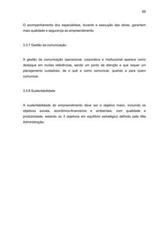 68
O acompanhamento dos especialistas, durante a execução das obras, garantem
mais qualidade e segurança ao empreendimento.
3.3.7 Gestão da comunicação
A gestão da comunicação operacional, corporativa e institucional aparece como
destaque em muitas referências, sendo um ponto de atenção e que requer um
planejamento cuidadoso, de o quê e como comunicar, quando e para quem
comunicar.
3.3.8 Sustentabilidade
A sustentabilidade do empreendimento deve ser o objetivo maior, incluindo os
objetivos sociais, econômico-financeiros e ambientais, com qualidade e
produtividade, estando os 3 objetivos em equilíbrio estratégico definido pela Alta
Administração.
 