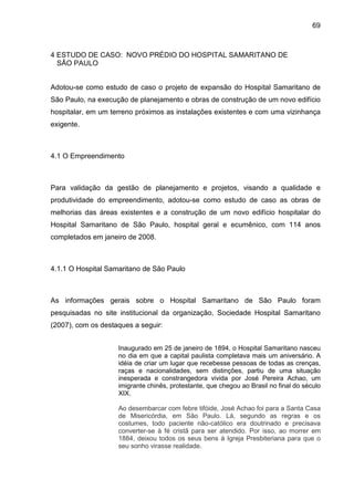 69
4 ESTUDO DE CASO: NOVO PRÉDIO DO HOSPITAL SAMARITANO DE
SÃO PAULO
Adotou-se como estudo de caso o projeto de expansão do Hospital Samaritano de
São Paulo, na execução de planejamento e obras de construção de um novo edifício
hospitalar, em um terreno próximos as instalações existentes e com uma vizinhança
exigente.
4.1 O Empreendimento
Para validação da gestão de planejamento e projetos, visando a qualidade e
produtividade do empreendimento, adotou-se como estudo de caso as obras de
melhorias das áreas existentes e a construção de um novo edifício hospitalar do
Hospital Samaritano de São Paulo, hospital geral e ecumênico, com 114 anos
completados em janeiro de 2008.
4.1.1 O Hospital Samaritano de São Paulo
As informações gerais sobre o Hospital Samaritano de São Paulo foram
pesquisadas no site institucional da organização, Sociedade Hospital Samaritano
(2007), com os destaques a seguir:
Inaugurado em 25 de janeiro de 1894, o Hospital Samaritano nasceu
no dia em que a capital paulista completava mais um aniversário. A
idéia de criar um lugar que recebesse pessoas de todas as crenças,
raças e nacionalidades, sem distinções, partiu de uma situação
inesperada e constrangedora vivida por José Pereira Achao, um
imigrante chinês, protestante, que chegou ao Brasil no final do século
XIX.
Ao desembarcar com febre tifóide, José Achao foi para a Santa Casa
de Misericórdia, em São Paulo. Lá, segundo as regras e os
costumes, todo paciente não-católico era doutrinado e precisava
converter-se à fé cristã para ser atendido. Por isso, ao morrer em
1884, deixou todos os seus bens à Igreja Presbiteriana para que o
seu sonho virasse realidade.
 