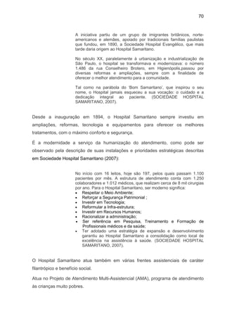 70
A iniciativa partiu de um grupo de imigrantes britânicos, norte-
americanos e alemães, apoiado por tradicionais famílias paulistas
que fundou, em 1890, a Sociedade Hospital Evangélico, que mais
tarde daria origem ao Hospital Samaritano.
No século XX, paralelamente à urbanização e industrialização de
São Paulo, o hospital se transformava e modernizava: o número
1.486 da rua Conselheiro Brotero, em Higienópolis,passou por
diversas reformas e ampliações, sempre com a finalidade de
oferecer o melhor atendimento para a comunidade.
Tal como na parábola do ‘Bom Samaritano’, que inspirou o seu
nome, o Hospital jamais esqueceu a sua vocação: o cuidado e a
dedicação integral ao paciente. (SOCIEDADE HOSPITAL
SAMARITANO, 2007).
Desde a inauguração em 1894, o Hospital Samaritano sempre investiu em
ampliações, reformas, tecnologia e equipamentos para oferecer os melhores
tratamentos, com o máximo conforto e segurança.
É a modernidade a serviço da humanização do atendimento, como pode ser
observado pela descrição de suas instalações e prioridades estratégicas descritas
em Sociedade Hospital Samaritano (2007):
No início com 16 leitos, hoje são 197, pelos quais passam 1.100
pacientes por mês. A estrutura de atendimento conta com 1.250
colaboradores e 1.012 médicos, que realizam cerca de 8 mil cirurgias
por ano. Para o Hospital Samaritano, ser moderno significa:
• Respeitar o Meio Ambiente;
• Reforçar a Segurança Patrimonial ;
• Investir em Tecnologia;
• Reformular a Infra-estrutura;
• Investir em Recursos Humanos;
• Racionalizar a administração;
• Ser referência em Pesquisa, Treinamento e Formação de
Profissionais médicos e da saúde;
• Ter adotado uma estratégia de expansão e desenvolvimento
garantiu ao Hospital Samaritano a consolidação como local de
excelência na assistência à saúde. (SOCIEDADE HOSPITAL
SAMARITANO, 2007).
O Hospital Samaritano atua também em várias frentes assistenciais de caráter
filantrópico e benefício social.
Atua no Projeto de Atendimento Multi-Assistencial (AMA), programa de atendimento
às crianças muito pobres.
 