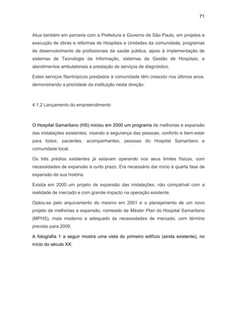 71
Atua também em parceria com a Prefeitura e Governo de São Paulo, em projetos e
execução de obras e reformas de Hospitais e Unidades da comunidade, programas
de desenvolvimento de profissionais da saúde pública, apoio à implementação de
sistemas de Tecnologia da Informação, sistemas de Gestão de Hospitais, e
atendimentos ambulatoriais e prestação de serviços de diagnóstico.
Estes serviços filantrópicos prestados à comunidade têm crescido nos últimos anos,
demonstrando a prioridade da instituição nesta direção.
4.1.2 Lançamento do empreendimento
O Hospital Samaritano (HS) iniciou em 2000 um programa de melhorias e expansão
das instalações existentes, visando a segurança das pessoas, conforto e bem-estar
para todos, pacientes, acompanhantes, pessoas do Hospital Samaritano e
comunidade local.
Os três prédios existentes já estavam operando nos seus limites físicos, com
necessidades de expansão à curto prazo. Era necessário dar início à quarta fase de
expansão de sua história.
Existia em 2000 um projeto de expansão das instalações, não compatível com a
realidade de mercado e com grande impacto na operação existente.
Optou-se pelo arquivamento do mesmo em 2001 e o planejamento de um novo
projeto de melhorias e expansão, nomeado de Máster Plan do Hospital Samaritano
(MPHS), mais moderno e adequado às necessidades de mercado, com término
previsto para 2009.
A fotografia 1 a seguir mostra uma vista do primeiro edifício (ainda existente), no
início do século XX:
 