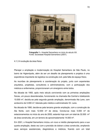 72
Fotografia 1 – Hospital Samaritano no inicio do século XX.
Fonte: Sociedade Hospital Samaritano (2007).
4.1.3 A evolução da área física
Planejar a ampliação e modernização do Hospital Samaritano de São Paulo, no
bairro de Higienópolis, além de ser um desafio de planejamento e projetos é uma
experiência importante de logística na construção civil, pela falta de espaço físico.
As reuniões de planejamento e coordenação do projeto, junto com experientes
arquitetos, projetistas, consultores e administradores, com a participação dos
médicos e enfermeiras, proporcionaram um sinergismo entre todos.
Na década de 1950, após meio século convivendo com as primeiras ampliações
físicas, um pouco desordenadas, funcionando na chamada Ala Central e totalizando
10.000 m², decidiu-se pela segunda grande ampliação, denominada Ala Lane, com
acréscimo de 5.000 m², liderada pelo médico e administrador Dr. Lane.
Na década de 1990, decide-se pela terceira grande ampliação, com a construção da
Ala Norte, com mais 12.000 m² de obras. Conclui-se mais 5.000 m² de
estacionamentos no início do ano de 2000, estando hoje com um total de 32.000 m²
de área construída, em um terreno de aproximadamente 14.000 m².
Em 2001, o Hospital Samaritano iniciou um novo e inédito planejamento para a sua
quarta ampliação, desta vez com a previsão de dobrar a área construída, ampliando
seus serviços assistenciais, diagnósticos e médicos, ficando com um total
 
