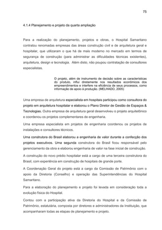 75
4.1.4 Planejamento e projeto da quarta ampliação
Para a realização do planejamento, projetos e obras, o Hospital Samaritano
contratou renomadas empresas das áreas construção civil e de arquitetura geral e
hospitalar, que utilizaram o que há de mais moderno no mercado em termos de
segurança de construção (para administrar as dificuldades técnicas existentes),
arquitetura, design e tecnologia. Além disto, não poupou contratação de consultores
especialistas.
O projeto, além de instrumento de decisão sobre as características
do produto, influi diretamente nos resultados econômicos dos
empreendimentos e interfere na eficiência de seus processos, como
informação de apoio à produção. (MELHADO, 2005)
Uma empresa de arquitetura especialista em hospitais participou como consultora do
projeto em arquitetura hospitalar e elaborou o Plano Diretor de Gestão de Espaços &
Tecnologias. Outra empresa de arquitetura geral desenvolveu o projeto arquitetônico
e coordenou os projetos complementares de engenharia.
Uma empresa especialista em projetos de engenharia coordenou os projetos de
instalações e consultores técnicos.
Uma construtora do Brasil elaborou a engenharia de valor durante a confecção dos
projetos executivos. Uma segunda construtora do Brasil ficou responsável pelo
gerenciamento da obra e elaborou engenharia de valor na fase inicial de construção.
A construção do novo prédio hospitalar está a cargo de uma terceira construtora do
Brasil, com experiência em construção de hospitais de grande porte.
A Coordenação Geral do projeto está a cargo da Comissão de Patrimônio com o
apoio da Diretoria (Conselho) e operação das Superintendências do Hospital
Samaritano.
Para a elaboração do planejamento e projeto foi levada em consideração toda a
evolução física do Hospital.
Contou com a participação ativa da Diretoria do Hospital e da Comissão de
Patrimônio, estatutária, composta por diretores e administradores da Instituição, que
acompanharam todas as etapas de planejamento e projeto.
 
