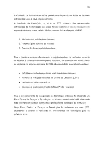 76
A Comissão de Patrimônio se reúne periodicamente para tomar todas as decisões
estratégicas sobre o novo empreendimento.
A Comissão de Patrimônio, no início de 2002, sabendo das necessidades
estratégicas de modernização das áreas físicas existentes e das necessidades de
expansão de áreas novas, definiu 3 linhas mestras de trabalho para o MPHS:
1. Melhorias das instalações existentes;
2. Reformas para aumento de receitas;
3. Construção do novo prédio hospitalar.
Para o direcionamento do planejamento e projeto das obras de melhorias, aumento
de receitas e construção de novo prédio hospitalar, foi elaborado um Plano Diretor
de Logística, no segundo semestre de 2002, abordando todo o complexo hospitalar:
• definidas as melhorias das áreas nos três prédios existentes;
• melhorias e reduções de custos na Central de Utilidades (CUT);
• melhorias no estacionamento e;
• planejado o local da construção do Novo Prédio Hospitalar.
Para o direcionamento da incorporação de tecnologias médicas, foi elaborado um
Plano Diretor de Espaços e Tecnologias, no primeiro semestre de 2003, abordando
todo o complexo hospitalar e alinhado ao planejamento estratégico da instituição.
Novo Plano Diretor de Espaços e Tecnologias foi elaborado em maio 2008,
atualizando o anterior e norteando os investimentos em tecnologias para os
próximos anos.
 