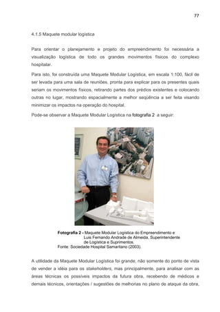 77
4.1.5 Maquete modular logística
Para orientar o planejamento e projeto do empreendimento foi necessária a
visualização logística de todo os grandes movimentos físicos do complexo
hospitalar.
Para isto, foi construída uma Maquete Modular Logística, em escala 1:100, fácil de
ser levada para uma sala de reuniões, pronta para explicar para os presentes quais
seriam os movimentos físicos, retirando partes dos prédios existentes e colocando
outras no lugar, mostrando espacialmente a melhor seqüência a ser feita visando
minimizar os impactos na operação do hospital.
Pode-se observar a Maquete Modular Logística na fotografia 2 a seguir:
Fotografia 2 - Maquete Modular Logística do Empreendimento e
Luis Fernando Andrade de Almeida, Superintendente
de Logística e Suprimentos.
Fonte: Sociedade Hospital Samaritano (2003).
A utilidade da Maquete Modular Logística foi grande, não somente do ponto de vista
de vender a idéia para os stakeholders, mas principalmente, para analisar com as
áreas técnicas os possíveis impactos da futura obra, recebendo de médicos e
demais técnicos, orientações / sugestões de melhorias no plano de ataque da obra,
 