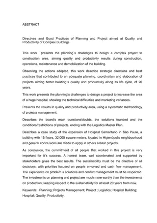 ABSTRACT
Directives and Good Practices of Planning and Project aimed at Quality and
Productivity of Complex Buildings
This work presents the planning`s challenges to design a complex project to
construction area, aiming quality and productivity results during construction,
operations, maintenance and demobilization of the building.
Observing the actions adopted, this work describe strategic directions and best
practices that contributed to an adequate planning, coordination and elaboration of
projects aiming better building´s quality and productivity along its life cycle, of 20
years.
This work presents the planning’s challenges to design a project to increase the area
of a huge hospital, showing the technical difficulties and marketing variances.
Presents the results in quality and productivity area, using a systematic methodology
of projects management.
Describes the board’s main questions/doubts, the solutions founded and the
conditions/restrictions of projects, ending with the Logistics Master Plan.
Describes a case study of the expansion of Hospital Samaritano in São Paulo, a
building with 15 floors, 32,000 square meters, located in Higienópolis neighbourhood
and general conclusions are made to apply in others similar projects.
As conclusion, the commitment of all people that worked in this project is very
important for it´s success. A honest team, well coordenated and supported by
stakeholders gives the best results. The sustainability must be the directive of all
decisions, with priorities focused on people envolved and cash flow management.
The experience on problem´s solutions and conflict management must be respected.
The investments on planning and project are much more worthy than the investments
on production, keeping respect to the sustainability for at least 20 years from now.
Keywords: Planning; Projects Management; Project ; Logistics; Hospital Building;
Hospital; Quality; Productivity.
 