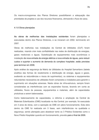 79
Os macro-cronogramas dos Planos Diretores possibilitaram a adequação das
prioridades de projetos e uso dos recursos financeiros, otimizando o fluxo de caixa.
4.1.6 Obras planejadas
As obras de melhorias das instalações existentes foram planejadas e
executadas dentro dos Planos Diretores, e se iniciaram em 2002, terminando em
2007.
Obras de melhorias nas instalações da Central de Utilidades (CUT) foram
realizadas, visando criar mais confiabilidade nas redes de distribuição de energias,
gases medicinais e águas. Substituição de equipamentos mais econômicos e
instalação de nova entrada de energia elétrica e nova entrada de águas, para reduzir
custos e suportar o aumento de demanda do complexo hospitalar, estão previstas
para terminar em 2008.
Após análise da segurança da Matriz de Utilidades do Hospital Samaritano (tabela
analítica das formas de recebimento e distribuição de energia, águas e gases,
avaliando as redundâncias e riscos de suprimentos), os sistemas e equipamentos
redundantes necessários de utilidades foram comprados e instalados para garantir o
suprimento em situações adversas. Nesta obras de infra-estrutura, sempre foram
consideradas as interferências com as expansões futuras, levando em conta as
utilidades, fluxos de pessoas, equipamentos e materiais, além de capacidades
produtivas a serem balanceadas.
Como balanceamento de capacidades, a reforma e ampliação da Central de
Materiais Esterilizados (CME) localizada na Ala Central, por exemplo, foi executada
em 3 anos de obras, com a operação da CME em pleno funcionamento. Esta obra
dentro da CME foi realizada em 5 fases, sem interferências na qualidade e
segurança, sendo planejada para abastecer tanto os 3 Prédios Existentes como o
Novo Prédio Hospitalar quando em funcionamento, previsto para o final de 2009.
 