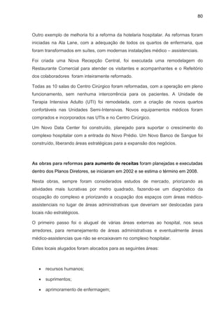 80
Outro exemplo de melhoria foi a reforma da hotelaria hospitalar. As reformas foram
iniciadas na Ala Lane, com a adequação de todos os quartos de enfermaria, que
foram transformados em suítes, com modernas instalações médico – assistenciais.
Foi criada uma Nova Recepção Central, foi executada uma remodelagem do
Restaurante Comercial para atender os visitantes e acompanhantes e o Refeitório
dos colaboradores foram inteiramente reformado.
Todas as 10 salas do Centro Cirúrgico foram reformadas, com a operação em pleno
funcionamento, sem nenhuma intercorrência para os pacientes. A Unidade de
Terapia Intensiva Adulto (UTI) foi remodelada, com a criação de novos quartos
confortáveis nas Unidades Semi-Intensivas. Novos equipamentos médicos foram
comprados e incorporados nas UTIs e no Centro Cirúrgico.
Um Novo Data Center foi construído, planejado para suportar o crescimento do
complexo hospitalar com a entrada do Novo Prédio. Um Novo Banco de Sangue foi
construído, liberando áreas estratégicas para a expansão dos negócios.
As obras para reformas para aumento de receitas foram planejadas e executadas
dentro dos Planos Diretores, se iniciaram em 2002 e se estima o término em 2008.
Nesta obras, sempre foram considerados estudos de mercado, priorizando as
atividades mais lucrativas por metro quadrado, fazendo-se um diagnóstico da
ocupação do complexo e priorizando a ocupação dos espaços com áreas médico-
assistenciais no lugar de áreas administrativas que deveriam ser deslocadas para
locais não estratégicos.
O primeiro passo foi o aluguel de várias áreas externas ao hospital, nos seus
arredores, para remanejamento de áreas administrativas e eventualmente áreas
médico-assistencias que não se encaixavam no complexo hospitalar.
Estes locais alugados foram alocados para as seguintes áreas:
• recursos humanos;
• suprimentos;
• aprimoramento de enfermagem;
 