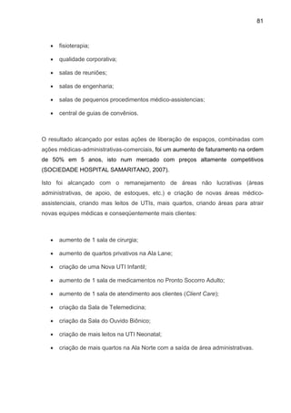 81
• fisioterapia;
• qualidade corporativa;
• salas de reuniões;
• salas de engenharia;
• salas de pequenos procedimentos médico-assistencias;
• central de guias de convênios.
O resultado alcançado por estas ações de liberação de espaços, combinadas com
ações médicas-administrativas-comerciais, foi um aumento de faturamento na ordem
de 50% em 5 anos, isto num mercado com preços altamente competitivos
(SOCIEDADE HOSPITAL SAMARITANO, 2007).
Isto foi alcançado com o remanejamento de áreas não lucrativas (áreas
administrativas, de apoio, de estoques, etc.) e criação de novas áreas médico-
assistenciais, criando mas leitos de UTIs, mais quartos, criando áreas para atrair
novas equipes médicas e conseqüentemente mais clientes:
• aumento de 1 sala de cirurgia;
• aumento de quartos privativos na Ala Lane;
• criação de uma Nova UTI Infantil;
• aumento de 1 sala de medicamentos no Pronto Socorro Adulto;
• aumento de 1 sala de atendimento aos clientes (Client Care);
• criação da Sala de Telemedicina;
• criação da Sala do Ouvido Biônico;
• criação de mais leitos na UTI Neonatal;
• criação de mais quartos na Ala Norte com a saída de área administrativas.
 