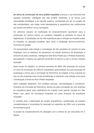 82
As obras de construção do novo prédio hospitalar priorizou o uso otimizado dos
espaços existentes, interligado aos três prédios existentes, e se tornou uma
necessidade estratégica e um desafio superior, considerado por ser um projeto de
alta complexidade, que exigia muito planejamento e experiência dos profissionais
que seriam envolvidos na sua concepção.
Os primeiros estudos de localização do empreendimento apontavam para a
construção em terreno interno ao complexo hospitalar já existente no bairro de
Higienópolis. A localização era de vital importância para a direção do hospital avaliar
os impactos na operação existente, bem como a viabilidade técnica-econômico-
financeira do projeto.
Foi recomendado pela direção a contratação de três arquitetos de renome na área
hospitalar, com as diretrizes de apresentar um estudo preliminar de localização e
tamanho da área construída, interligando este Novo Prédio aos 3 Prédios Existentes,
aproveitando o máximo do potencial construtivo do terreno e com o mínimo impacto
operação.
Após meses de trabalho, no primeiro semestre de 2004, três empresas de renome
no ramo de construção de edifícios hospitalares apresentaram as suas propostas de
localização e forma para a Comissão de Patrimônio do hospital. A boa surpresa foi
que as três propostas eram muito semelhantes e indicavam uma solução única para
a localização e forma do Novo Prédio Hospitalar.
Após avaliação detalhada, com análises técnicas, mercadológicas e econômico-
finaceiras da Comissão de Patrimônio, decidiu-se pela contratação de uma empresa
de arquitetura geral, pela experiência em projetar outro grande hospital em São
Paulo, com apoio de consultoria hospitalar de outra empresa de arquitetura
hospitalar.
O contrato para a elaboração do projeto arquitetônico, coordenação de projetos
complementares e consultores foi assinado em setembro de 2004 com a empresa
de arquitetura geral.
O projeto do empreendimento foi planejado com a diretriz de ser executado em 2
etapas:
 