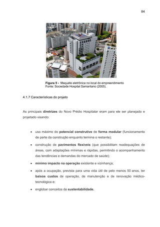 84
Figura 5 - Maquete eletrônica no local do empreendimento
Fonte: Sociedade Hospital Samaritano (2005).
4.1.7 Características do projeto
As principais diretrizes do Novo Prédio Hospitalar eram para ele ser planejado e
projetado visando:
• uso máximo do potencial construtivo de forma modular (funcionamento
de parte da construção enquanto termina o restante);
• construção de pavimentos flexíveis (que possibilitam readequações de
áreas, com adaptações mínimas e rápidas, permitindo o acompanhamento
das tendências e demandas do mercado de saúde);
• mínimo impacto na operação existente e vizinhança;
• após a ocupação, prevista para uma vida útil de pelo menos 50 anos, ter
baixos custos de operação, de manutenção e de renovação médico-
tecnológica e;
• englobar conceitos de sustentabilidade.
 
