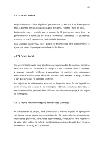 85
4.1.7.1 Projeto modular
Os pavimentos modulares significam que o hospital poderá operar as áreas que vão
ficando prontas, com alvarás parciais, para otimizar as receitas e fluxo de caixa.
Inicialmente, com a previsão de construção de 10 pavimentos, numa fase 1 e
posteriormente a conclusão de mais 5 pavimentos, totalizando 15 pavimentos,
chamada de fase 2, demonstra a modularidade do projeto.
Para viabilizar esta diretriz, todo o prédio foi dimensionado para abastecimento de
águas por caixas d’águas pressurizadas e subterrâneas.
4.1.7.2 Projeto flexível
Os pavimentos flexíveis, para atender às novas demandas de mercado, permitirão
fazer uma nova UTI, um novo Centro Cirúrgico, novos quartos ou novos consultórios
a qualquer momento, conforme a necessidade de mercado, com adaptações
mínimas e rápidas nas áreas existentes, economizando recursos de tempo, dinheiro
e com baixo impacto na operação existente.
Os projetistas de instalações e a consultoria hospitalar foram de vital importância
nesta diretriz, dimensionando as instalações elétricas, hidráulicas, telemática e
demais necessárias, prevendo layouts futuros inexistentes na concepção do projeto
de instalações.
4.1.7.3 Projeto com mínimo impacto na operação e vizinhança
O planejamento de projeto, para proporcionar o mínimo impacto na operação e
vizinhança, era um desafio que necessitava de informações técnicas de arquitetos,
engenheiros projetistas, consultores especializados, construtoras para engenharia
de valor, além é claro, da cultura e detalhes da operação do hospital, bem como do
histórico das reclamações dos vizinhos.
 