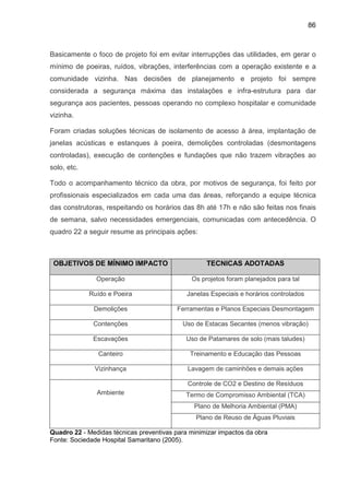 86
Basicamente o foco de projeto foi em evitar interrupções das utilidades, em gerar o
mínimo de poeiras, ruídos, vibrações, interferências com a operação existente e a
comunidade vizinha. Nas decisões de planejamento e projeto foi sempre
considerada a segurança máxima das instalações e infra-estrutura para dar
segurança aos pacientes, pessoas operando no complexo hospitalar e comunidade
vizinha.
Foram criadas soluções técnicas de isolamento de acesso à área, implantação de
janelas acústicas e estanques à poeira, demolições controladas (desmontagens
controladas), execução de contenções e fundações que não trazem vibrações ao
solo, etc.
Todo o acompanhamento técnico da obra, por motivos de segurança, foi feito por
profissionais especializados em cada uma das áreas, reforçando a equipe técnica
das construtoras, respeitando os horários das 8h até 17h e não são feitas nos finais
de semana, salvo necessidades emergenciais, comunicadas com antecedência. O
quadro 22 a seguir resume as principais ações:
OBJETIVOS DE MÍNIMO IMPACTO TECNICAS ADOTADAS
Operação Os projetos foram planejados para tal
Ruído e Poeira Janelas Especiais e horários controlados
Demolições Ferramentas e Planos Especiais Desmontagem
Contenções Uso de Estacas Secantes (menos vibração)
Escavações Uso de Patamares de solo (mais taludes)
Canteiro Treinamento e Educação das Pessoas
Vizinhança Lavagem de caminhões e demais ações
Controle de CO2 e Destino de Resíduos
Termo de Compromisso Ambiental (TCA)
Plano de Melhoria Ambiental (PMA)
Ambiente
Plano de Reuso de Águas Pluviais
Quadro 22 - Medidas técnicas preventivas para minimizar impactos da obra
Fonte: Sociedade Hospital Samaritano (2005).
 
