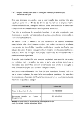 87
4.1.7.4 Projeto com baixos custos na operação, manutenção e renovação
médico-tecnológica
Uma das diretrizes importantes para a coordenação dos projetos feita pela
arquitetura geral foi a definição da direção do hospital que o empreendimento
deveria ser conceituado para operar em baixo custo, ter manutenção de baixo custo
e proporcionar renovações físicas e tecnológicas de baixo custo.
Para isto, a arquitetura de consultoria hospitalar foi de vital importância, pois,
direcionava os assuntos técnicos relativos à operação, manutenção e renovação de
equipamentos hospitalares.
Da mesma forma, a presença de uma construtora de renome executando
engenharia de valor, não só durante o projeto, mas também planejando e simulando
a construção do Novo Prédio Hospitalar, contribuiu de maneira significativa para
redução de custos de obras e equipamentos, bem como orientou assuntos técnicos
relativos à forma de operação, manutenção e renovação do empreendimento do
ponto de vista de engenharia.
O hospital contratou também uma segunda construtora para gerenciar os projetos
nos estágios mais avançados, ou seja, a partir dos projetos executivos já
elaborados. Esta construtora também foi contratada para simular a execução da
obra, como se ela própria fosse construir o empreendimento.
A construtora gerenciadora da obra ficou de fazer engenharia de valor, mais uma
vez, e propor mudanças de engenharia sem perda de qualidade. As sugestões
foram acatadas pela direção do Hospital e proporcionaram os seguintes resultados,
mostrados no quadro 23 a seguir:
DESCRIÇÃO VALOR R$
Custo da Engenharia de valor R$ 70.000,00
Economias Geradas em Projetos e
Equipamentos
R$ 300.000,00
Quadro 23 - Resultado da engenharia de valor da gerenciadora
Fonte: Sociedade Hospital Samaritano (2006).
 