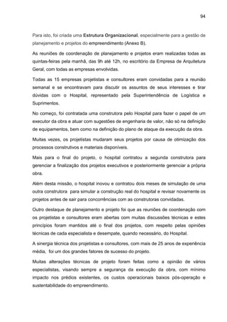 94
Para isto, foi criada uma Estrutura Organizacional, especialmente para a gestão de
planejamento e projetos do empreendimento (Anexo B).
As reuniões de coordenação de planejamento e projetos eram realizadas todas as
quintas-feiras pela manhã, das 9h até 12h, no escritório da Empresa de Arquitetura
Geral, com todas as empresas envolvidas.
Todas as 15 empresas projetistas e consultores eram convidadas para a reunião
semanal e se encontravam para discutir os assuntos de seus interesses e tirar
dúvidas com o Hospital, representado pela Superintendência de Logística e
Suprimentos.
No começo, foi contratada uma construtora pelo Hospital para fazer o papel de um
executor da obra e atuar com sugestões de engenharia de valor, não só na definição
de equipamentos, bem como na definição do plano de ataque da execução da obra.
Muitas vezes, os projetistas mudaram seus projetos por causa de otimização dos
processos construtivos e materiais disponíveis.
Mais para o final do projeto, o hospital contratou a segunda construtora para
gerenciar a finalização dos projetos executivos e posteriormente gerenciar a própria
obra.
Além desta missão, o hospital inovou e contratou dois meses de simulação de uma
outra construtora para simular a construção real do hospital e revisar novamente os
projetos antes de sair para concorrências com as construtoras convidadas.
Outro destaque de planejamento e projeto foi que as reuniões de coordenação com
os projetistas e consultores eram abertas com muitas discussões técnicas e estes
princípios foram mantidos até o final dos projetos, com respeito pelas opiniões
técnicas de cada especialista e desempate, quando necessário, do Hospital.
A sinergia técnica dos projetistas e consultores, com mais de 25 anos de experiência
média, foi um dos grandes fatores de sucesso do projeto.
Muitas alterações técnicas de projeto foram feitas como a opinião de vários
especialistas, visando sempre a segurança da execução da obra, com mínimo
impacto nos prédios existentes, os custos operacionais baixos pós-operação e
sustentabilidade do empreendimento.
 