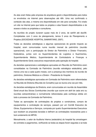 95
As atas eram feitas pela empresa de arquitetura geral e disponibilizadas para todos
os envolvidos via Internet para observações até 48h. Uma vez confirmado o
conteúdo das atas, a mesma era disponibilizada em site para consultas. Foi criado
um site na Internet para que todos os projetos e atas fossem disponibilizados e de
acesso a todos os projetistas e consultores.
As reuniões de projeto duraram quase mais de 2 anos, de set/04 até dez/06.
Completadas com 3 anos de planejamento, temos 5 anos de Planejamento e
Projetos (SOCIEDADE HOSPITAL SAMARITANO, 2007).
Todas as decisões estratégicas e algumas operacionais de grande impacto ao
hospital, eram comunicadas numa reunião mensal de patrimônio (reunião
operacional), com a participação do Diretor de Patrimônio e Diretor Financeiro,
Estatutários, juntos com os Superintendentes de Logística e Suprimentos,
Superintendente Médico, Superintendente de Controladoria e Finanças e
Superintendente Geral, executivos responsáveis pela operação do hospital.
As decisões operacionais e estratégicas aprovadas em Reunião de Patrimônio eram
consolidadas na Comissão de Patrimônio (reunião estratégica estatutária), pelo
menos uma vez a cada quatro meses, com a presença dos membros da reunião de
patrimônio, Diretores Médicos e o Diretor - Presidente do Hospital.
As decisões estratégicas aprovadas em Comissão de Patrimônio eram referendadas
na Reunião de Diretoria (Reunião do Conselho) que se reunia uma vez por mês.
As decisões estratégicas da Diretoria, eram comunicadas em reunião de Assembléia
Geral anual dos Sócios Contribuintes (reunião que ocorre em abril de cada ano ou
reuniões extraordinárias) e normalmente referendadas pela confiança obtida em
todo o processo da Comissão de Patrimônio.
Todas as aprovações de contratações de projetos e construtoras, compra de
equipamentos e contratação de serviços, passam por um Comitê Executivo de
Obras, Equipamentos e Serviços, composta por quatro Superintendentes Executivos
que recebem as propostas lacradas e definem as contratações necessárias para o
bom andamento do MPHS.
Mensalmente, o setor de Auditoria Interna (estatutário) do hospital faz amostragem
de contratos e pagamentos, verificando se todas as etapas foram seguidas e se toda
 
