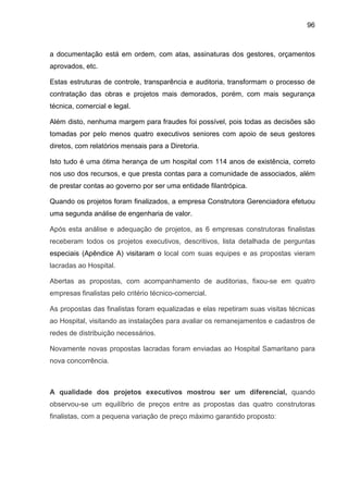 96
a documentação está em ordem, com atas, assinaturas dos gestores, orçamentos
aprovados, etc.
Estas estruturas de controle, transparência e auditoria, transformam o processo de
contratação das obras e projetos mais demorados, porém, com mais segurança
técnica, comercial e legal.
Além disto, nenhuma margem para fraudes foi possível, pois todas as decisões são
tomadas por pelo menos quatro executivos seniores com apoio de seus gestores
diretos, com relatórios mensais para a Diretoria.
Isto tudo é uma ótima herança de um hospital com 114 anos de existência, correto
nos uso dos recursos, e que presta contas para a comunidade de associados, além
de prestar contas ao governo por ser uma entidade filantrópica.
Quando os projetos foram finalizados, a empresa Construtora Gerenciadora efetuou
uma segunda análise de engenharia de valor.
Após esta análise e adequação de projetos, as 6 empresas construtoras finalistas
receberam todos os projetos executivos, descritivos, lista detalhada de perguntas
especiais (Apêndice A) visitaram o local com suas equipes e as propostas vieram
lacradas ao Hospital.
Abertas as propostas, com acompanhamento de auditorias, fixou-se em quatro
empresas finalistas pelo critério técnico-comercial.
As propostas das finalistas foram equalizadas e elas repetiram suas visitas técnicas
ao Hospital, visitando as instalações para avaliar os remanejamentos e cadastros de
redes de distribuição necessários.
Novamente novas propostas lacradas foram enviadas ao Hospital Samaritano para
nova concorrência.
A qualidade dos projetos executivos mostrou ser um diferencial, quando
observou-se um equilíbrio de preços entre as propostas das quatro construtoras
finalistas, com a pequena variação de preço máximo garantido proposto:
 