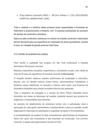97
• Preço Máximo Garantido (PMG) = R$ 54,4 milhões +/- 3,0% (SOCIEDADE
HOSPITAL SAMARITANO, 2006).
Todo o material e o histórico deste processo foram apresentados à Comissão de
Patrimônio e posteriormente à Diretoria, com 15 pessoas participando do processo
de decisão da construtora vencedora.
Optou-se pela construtora usando-se os motivos de empate comercial e desempate
técnico favorável pela sua experiência em realização de obras equivalentes, durante
8 anos, em Hospital de grande porte em São Paulo.
4.2.2 Gestão da qualidade dos projetos
Para manter a qualidade dos projetos em alto nível profissional o Hospital
Samaritano não poupou recursos.
Mobilizou experientes arquitetos, engenheiros e consultores do país, com média de
mais de 25 anos de experiência no mercado nacional e internacional.
O Hospital também elaborou estudos preliminares de localização e volumetria,
discutiu com os clientes internos (corpo clínico, administradores hospitalares e
diretoria), pegou referências no mercado e colocou como apoio uma Empresa de
Arquitetura Hospitalar para prestar consultoria técnica aos presentes.
Todo o programa de ocupação e o escopo do Novo Prédio Hospitalar foram
discutidos com todas as lideranças do hospital, acatando sempre que possível às
exigências e necessidades dos presentes.
As reuniões de detalhamento de ambientes contou com a participação ativa e
aprovação de cada gestor administrativo correspondente à área em questão, sendo
registrada em atas todas as solicitações e sugestões de layout e funcionalidades.
A compatibilização de projetos foi feita semanalmente pela Empresa de Arquitetura
Geral com apoio das consultorias e das empresas de construção, num primeiro
momento, e depois pela gerenciadora da obra no final.
 
