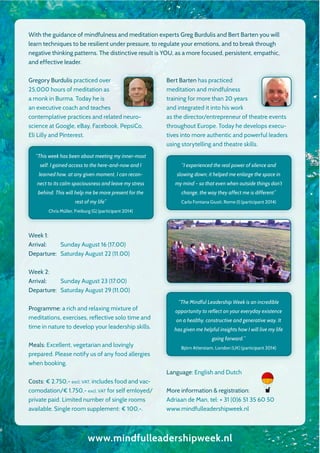 With the guidance of mindfulness and meditation experts Greg Burdulis and Bert Barten you will
learn techniques to be resilient under pressure, to regulate your emotions, and to break through
negative thinking patterns. The distinctive result is YOU, as a more focused, persistent, empathic,
and effective leader.
Gregory Burdulis practiced over
25,000 hours of meditation as
a monk in Burma. Today he is
an executive coach and teaches
contemplative practices and related neuro-
science at Google, eBay, Facebook, PepsiCo,
Eli Lilly and Pinterest.
Week 1:
Arrival: Sunday August 16 (17.00)
Departure: Saturday August 22 (11.00)
Week 2:
Arrival: Sunday August 23 (17.00)
Departure: Saturday August 29 (11.00)
Programme: a rich and relaxing mixture of
meditations, exercises, reflective solo time and
time in nature to develop your leadership skills.
Meals: Excellent, vegetarian and lovingly
prepared. Please notify us of any food allergies
when booking.
Costs: € 2.750,- excl. VAT, includes food and vac-
comodation/€ 1.750,- excl. VAT for self emloyed/
private paid. Limited number of single rooms
available. Single room supplement: € 100,-.
Bert Barten has practiced
meditation and mindfulness
training for more than 20 years
and integrated it into his work
as the director/entrepreneur of theatre events
throughout Europe. Today he develops execu-
tives into more authentic and powerful leaders
using storytelling and theatre skills.
Language: English and Dutch
More information & registration:
Adriaan de Man, tel: + 31 (0)6 51 35 60 50
www.mindfulleadershipweek.nl
www.mindfulleadershipweek.nl
“This week has been about meeting my inner-most
self. I gained access to the here-and-now and I
learned how, at any given moment, I can recon-
nect to its calm spaciousness and leave my stress
behind. This will help me be more present for the
rest of my life”
Chris Müller, Freiburg (G) (participant 2014)
“I experienced the real power of silence and
slowing down; it helped me enlarge the space in
my mind – so that even when outside things don’t
change, the way they affect me is different”
Carlo Fontana Giusti, Rome (I) (participant 2014)
“The Mindful Leadership Week is an incredible
opportunity to reflect on your everyday existence
on a healthy, constructive and generative way. It
has given me helpful insights how I will live my life
going forward.”
Björn Atterstam, London (UK) (participant 2014)
 