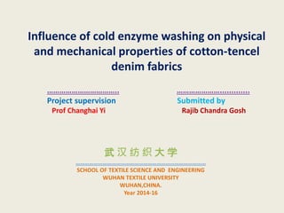Influence of cold enzyme washing on physical
and mechanical properties of cotton-tencel
denim fabrics
…………………………….. ………………….............
Project supervision Submitted by
Prof Changhai Yi Rajib Chandra Gosh
武 汉 纺 织 大 学
……………………………………………………………………………
SCHOOL OF TEXTILE SCIENCE AND ENGINEERING
WUHAN TEXTILE UNIVERSITY
WUHAN,CHINA.
Year 2014-16
 