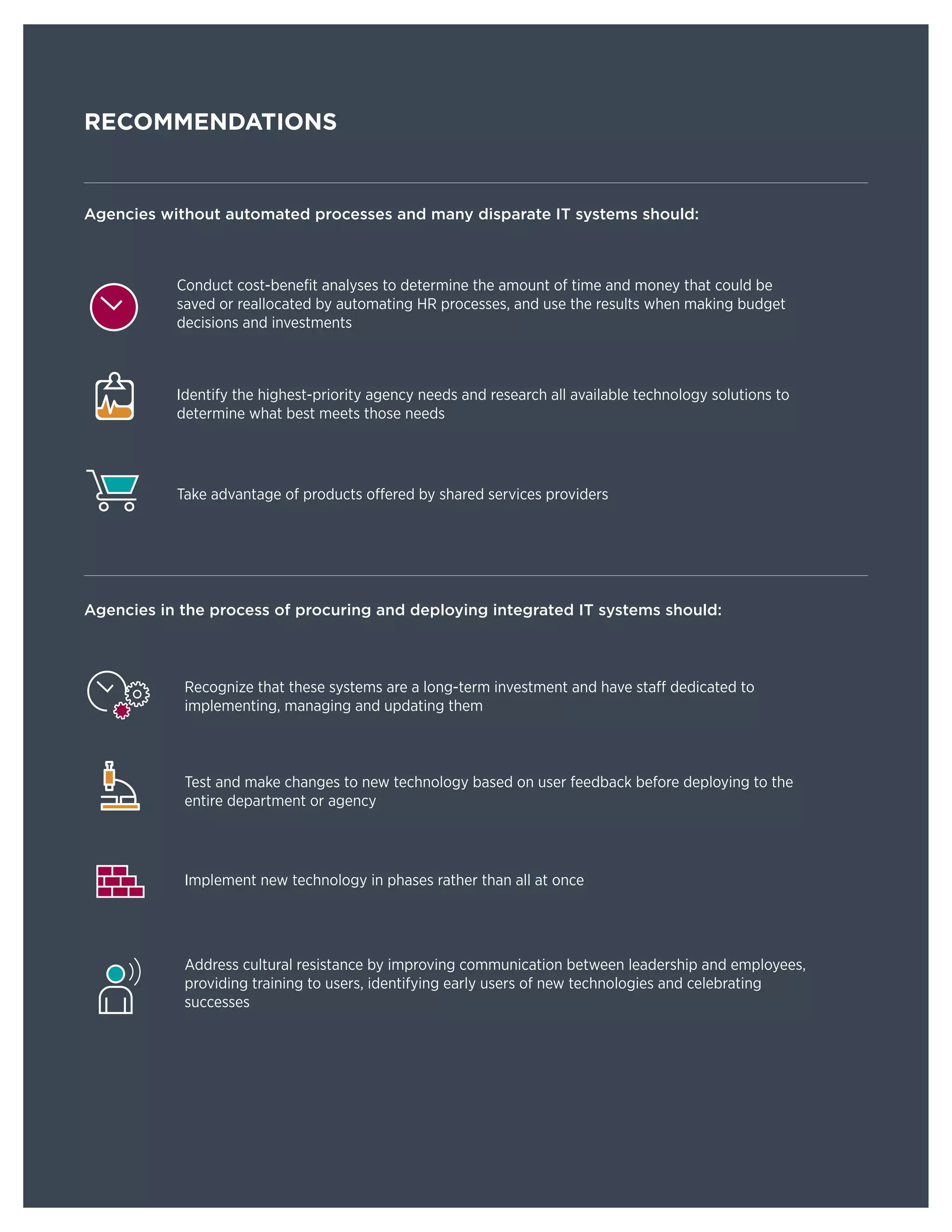 8 PARTNERSHIP FOR PUBLIC SERVICE | CORNERSTONE
RECOMMENDATIONS
Agencies without automated processes and many disparate IT systems should:
Conduct cost-benefit analyses to determine the amount of time and money that could be
saved or reallocated by automating HR processes, and use the results when making budget
decisions and investments
Identify the highest-priority agency needs and research all available technology solutions to
determine what best meets those needs
Take advantage of products offered by shared services providers
Agencies in the process of procuring and deploying integrated IT systems should:
Recognize that these systems are a long-term investment and have staff dedicated to
implementing, managing and updating them
Test and make changes to new technology based on user feedback before deploying to the
entire department or agency
Implement new technology in phases rather than all at once
Address cultural resistance by improving communication between leadership and employees,
providing training to users, identifying early users of new technologies and celebrating
successes
 
